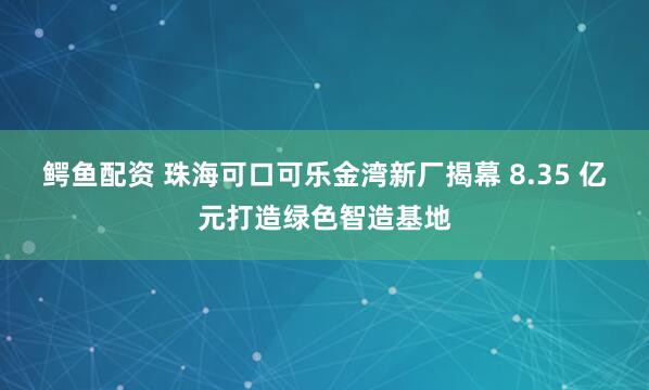 鳄鱼配资 珠海可口可乐金湾新厂揭幕 8.35 亿元打造绿色智造基地