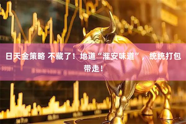 日天金策略 不藏了!地道“淮安味道”,统统打包带走!