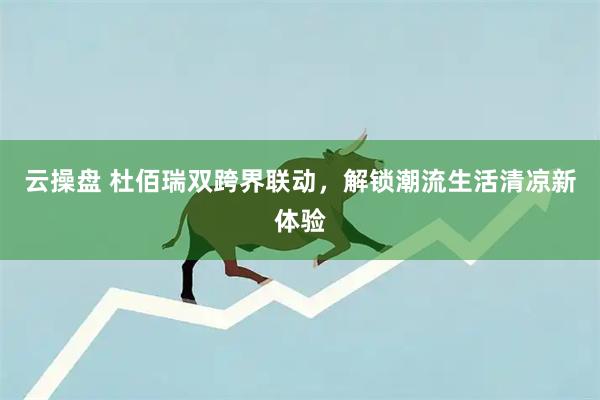 云操盘 杜佰瑞双跨界联动,解锁潮流生活清凉新体验