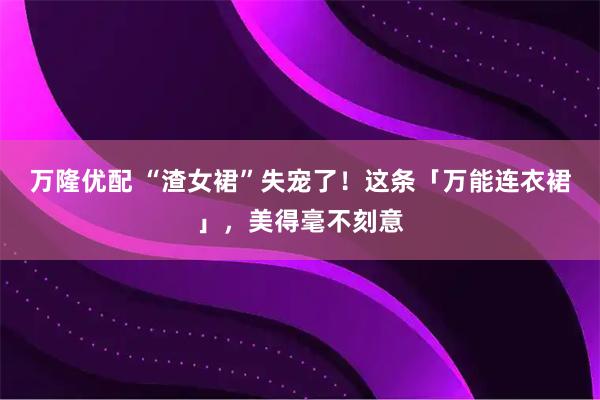 万隆优配 “渣女裙”失宠了！这条「万能连衣裙」，美得毫不刻意