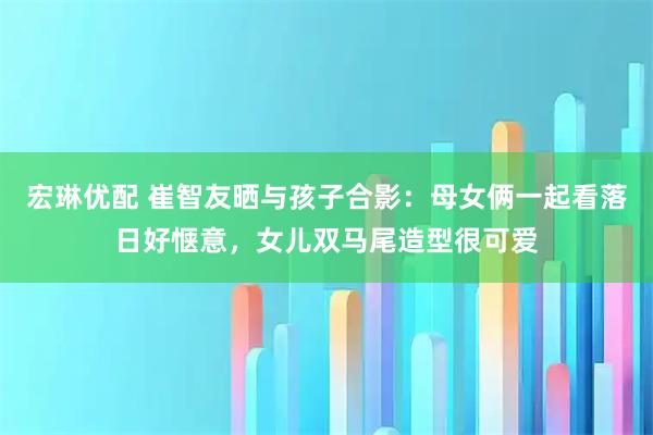 宏琳优配 崔智友晒与孩子合影：母女俩一起看落日好惬意，女儿双马尾造型很可爱