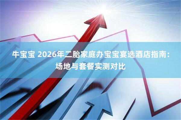 牛宝宝 2026年二胎家庭办宝宝宴选酒店指南：场地与套餐实测对比