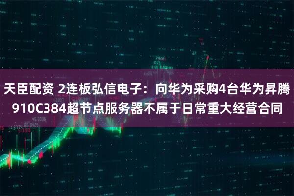 天臣配资 2连板弘信电子：向华为采购4台华为昇腾910C384超节点服务器不属于日常重大经营合同