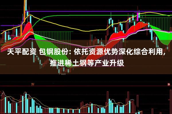 天平配资 包钢股份: 依托资源优势深化综合利用, 推进稀土钢等产业升级