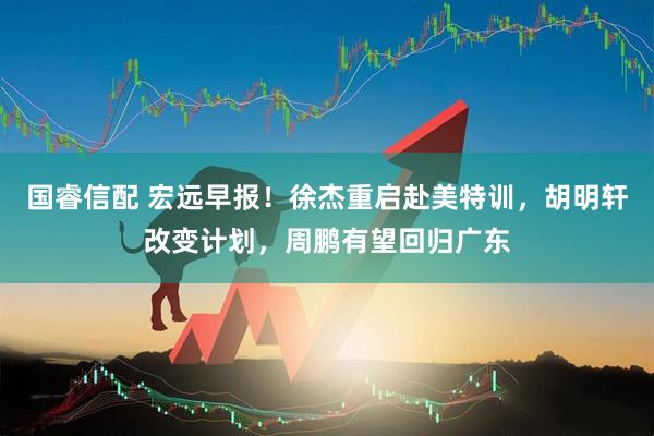 国睿信配 宏远早报！徐杰重启赴美特训，胡明轩改变计划，周鹏有望回归广东