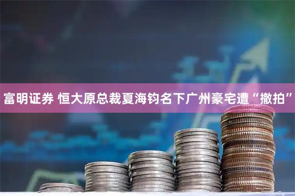 富明证券 恒大原总裁夏海钧名下广州豪宅遭“撤拍”