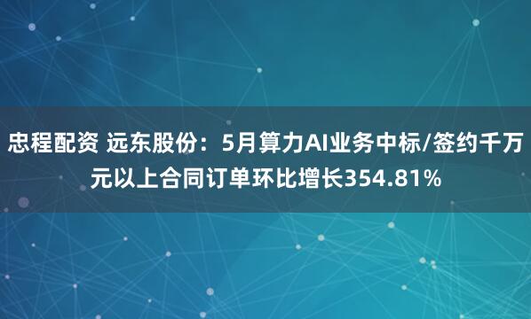 忠程配资 远东股份：5月算力AI业务中标/签约千万元以上合同订单环比增长354.81%