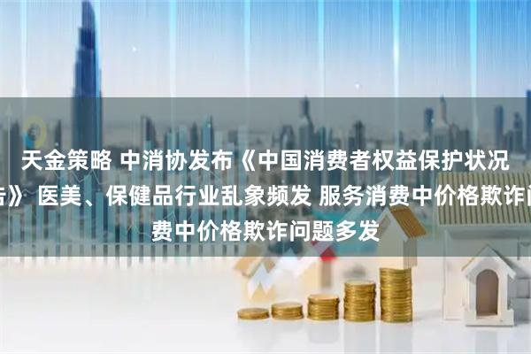 天金策略 中消协发布《中国消费者权益保护状况年度报告》 医美、保健品行业乱象频发 服务消费中价格欺诈问题多发