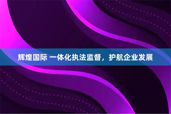 辉煌国际 一体化执法监督,护航企业发展