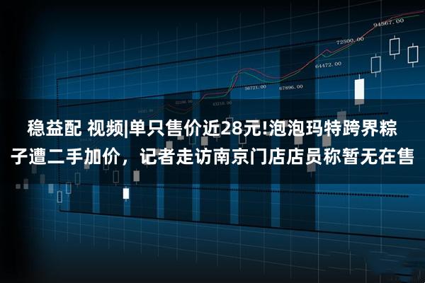 稳益配 视频|单只售价近28元!泡泡玛特跨界粽子遭二手加价，记者走访南京门店店员称暂无在售