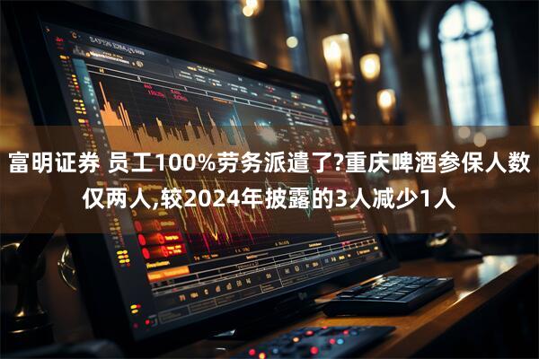 富明证券 员工100%劳务派遣了?重庆啤酒参保人数仅两人,较2024年披露的3人减少1人
