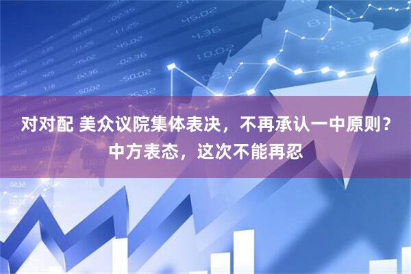 对对配 美众议院集体表决,不再承认一中原则?中方表态,这次不能再忍
