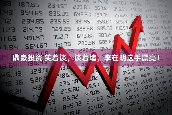 鼎豪投资 笑着谈,谈着堵,李在明这手漂亮!