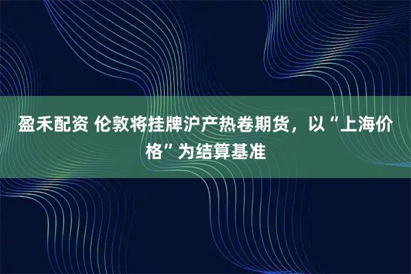 盈禾配资 伦敦将挂牌沪产热卷期货，以“上海价格”为结算基准