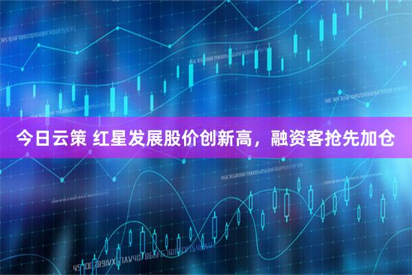 今日云策 红星发展股价创新高，融资客抢先加仓