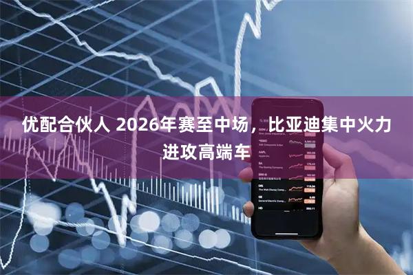 优配合伙人 2026年赛至中场，比亚迪集中火力进攻高端车