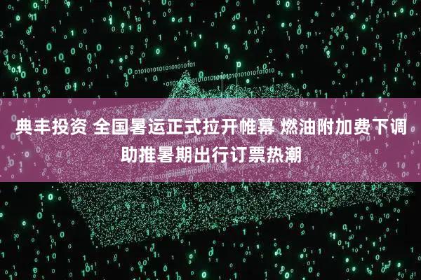典丰投资 全国暑运正式拉开帷幕 燃油附加费下调助推暑期出行订票热潮