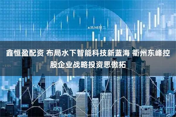 鑫恒盈配资 布局水下智能科技新蓝海 衢州东峰控股企业战略投资思傲拓