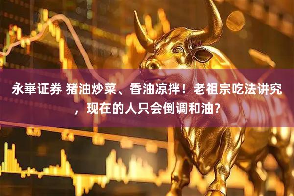 永崋证券 猪油炒菜、香油凉拌！老祖宗吃法讲究，现在的人只会倒调和油？
