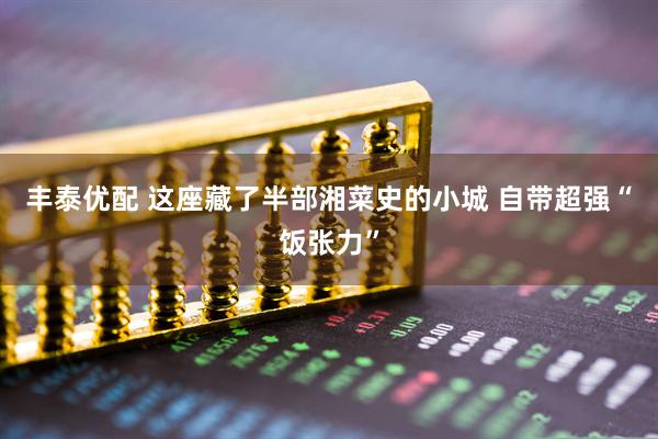 丰泰优配 这座藏了半部湘菜史的小城 自带超强“饭张力”