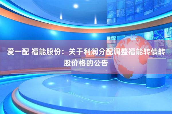 爱一配 福能股份：关于利润分配调整福能转债转股价格的公告