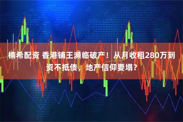 楠希配资 香港铺王濒临破产！从月收租280万到资不抵债，地产信仰要塌？