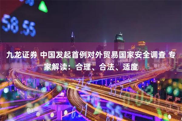 九龙证券 中国发起首例对外贸易国家安全调查 专家解读：合理、合法、适度