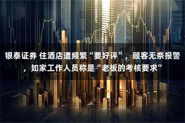 银泰证券 住酒店遭频繁“要好评”，顾客无奈报警，如家工作人员称是“老板的考核要求”