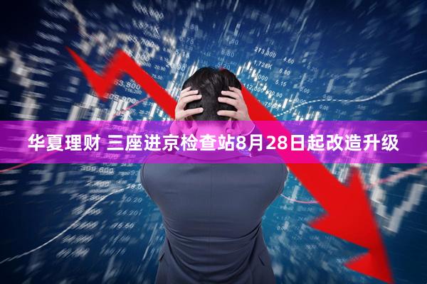 华夏理财 三座进京检查站8月28日起改造升级